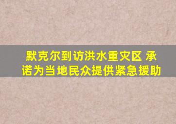 默克尔到访洪水重灾区 承诺为当地民众提供紧急援助